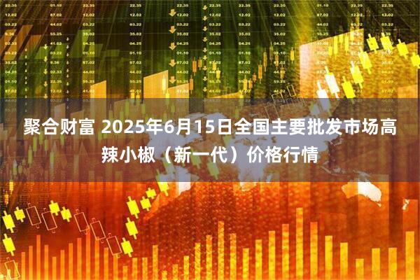 聚合财富 2025年6月15日全国主要批发市场高辣小椒（新一代）价格行情