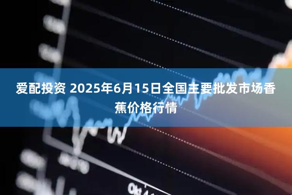 爱配投资 2025年6月15日全国主要批发市场香蕉价格行情