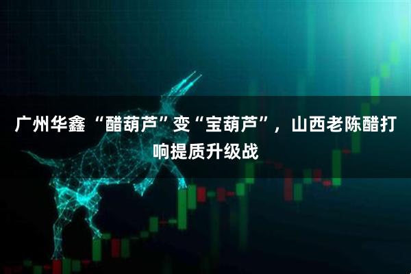 广州华鑫 “醋葫芦”变“宝葫芦”，山西老陈醋打响提质升级战