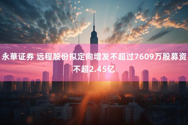 永華证券 远程股份拟定向增发不超过7609万股募资不超2.45亿