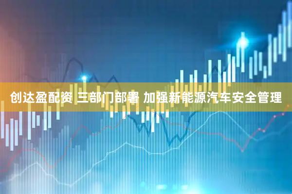 创达盈配资 三部门部署 加强新能源汽车安全管理