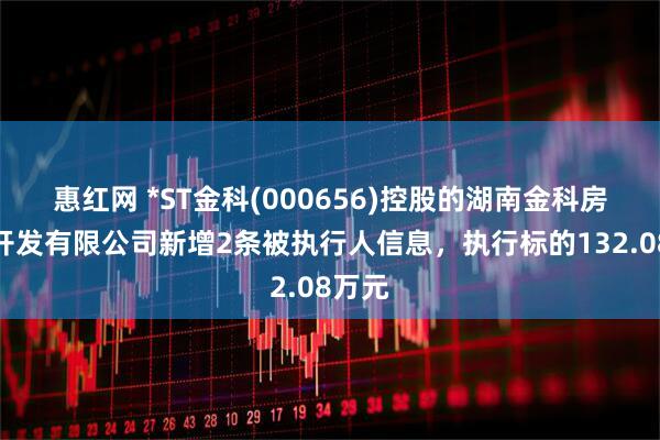 惠红网 *ST金科(000656)控股的湖南金科房地产开发有限公司新增2条被执行人信息，执行标的132.08万元