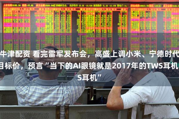 牛津配资 看完雷军发布会，高盛上调小米、宁德时代目标价，预言“当下的AI眼镜就是2017年的TWS耳机”