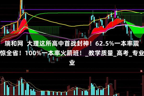 瑞和网  大理这所高中首战封神！62.5%一本率震惊全省！100%一本率火箭班！_教学质量_高考_专业