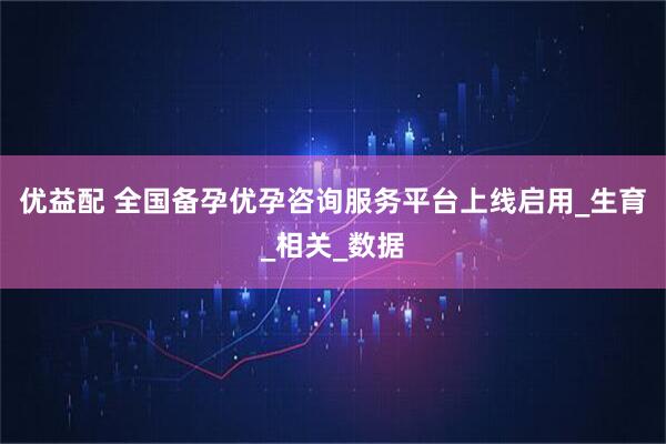 优益配 全国备孕优孕咨询服务平台上线启用_生育_相关_数据