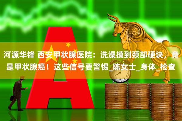 河源华锋 西安甲状腺医院：洗澡摸到颈部硬块，竟是甲状腺癌！这些信号要警惕_陈女士_身体_检查
