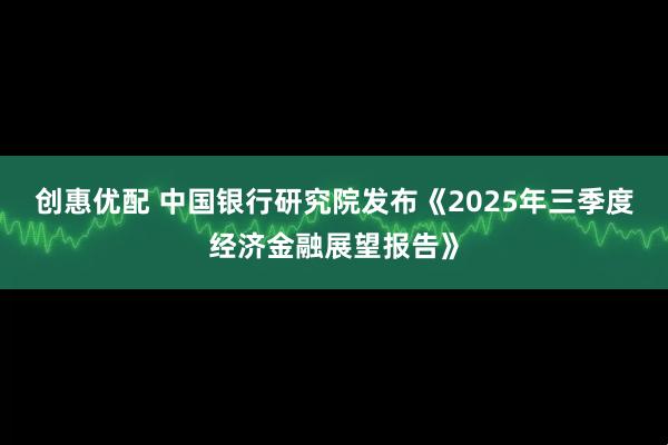 创惠优配 中国银行研究院发布《2025年三季度经济金融展望报告》
