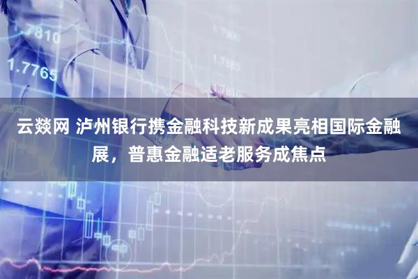 云燚网 泸州银行携金融科技新成果亮相国际金融展，普惠金融适老服务成焦点