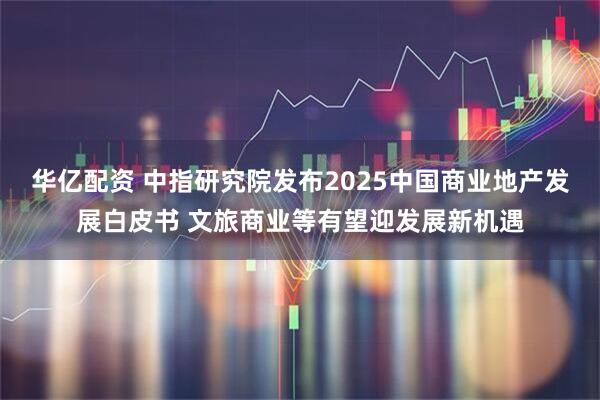 华亿配资 中指研究院发布2025中国商业地产发展白皮书 文旅商业等有望迎发展新机遇