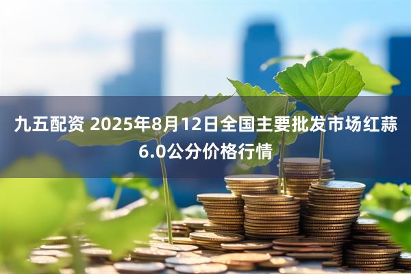 九五配资 2025年8月12日全国主要批发市场红蒜6.0公分价格行情