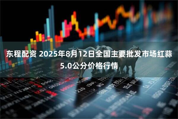 东程配资 2025年8月12日全国主要批发市场红蒜5.0公分价格行情