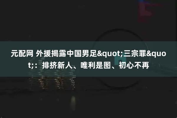 元配网 外援揭露中国男足"三宗罪"：排挤新人、唯利是图、初心不再