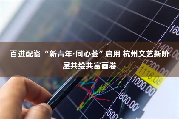 百进配资 “新青年·同心荟”启用 杭州文艺新阶层共绘共富画卷