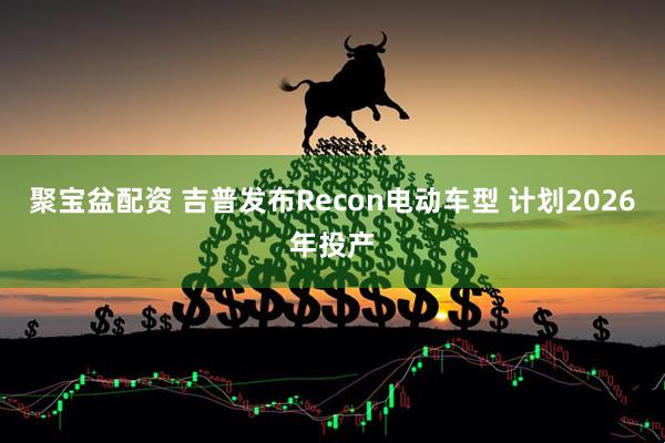 聚宝盆配资 吉普发布Recon电动车型 计划2026年投产