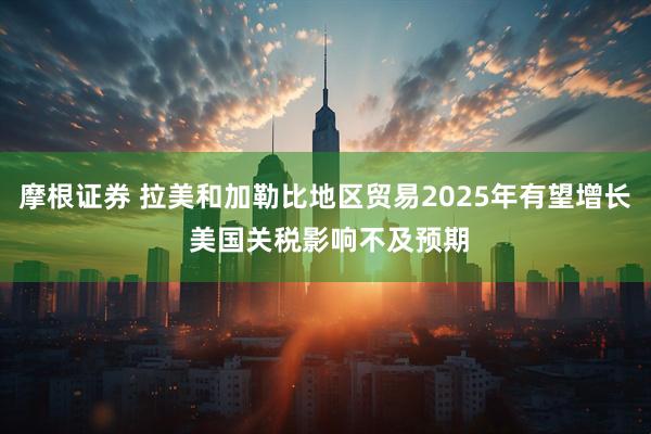 摩根证券 拉美和加勒比地区贸易2025年有望增长 美国关税影响不及预期